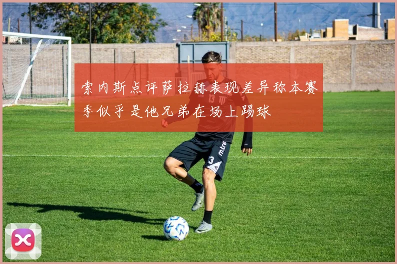 索内斯点评萨拉赫表现差异称本赛季似乎是他兄弟在场上踢球