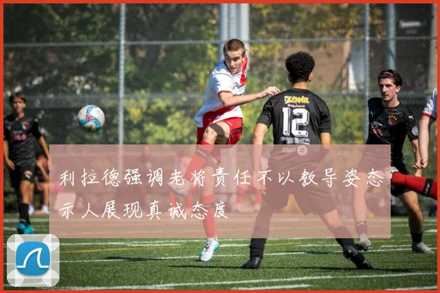 利拉德强调老将责任不以教导姿态示人展现真诚态度