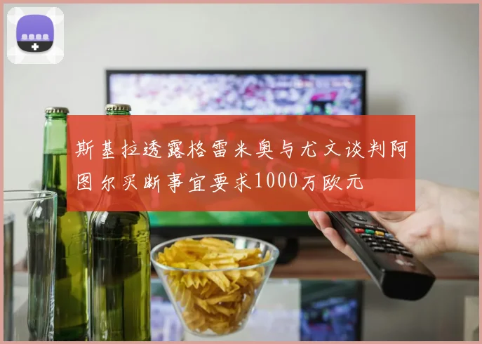 斯基拉透露格雷米奥与尤文谈判阿图尔买断事宜要求1000万欧元