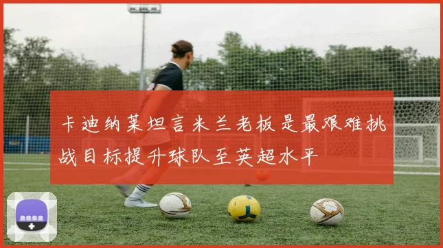 卡迪纳莱坦言米兰老板是最艰难挑战目标提升球队至英超水平