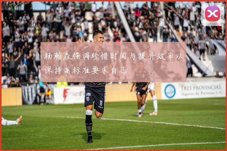 杨瀚森强调珍惜时间与提升效率以保持高标准要求自己