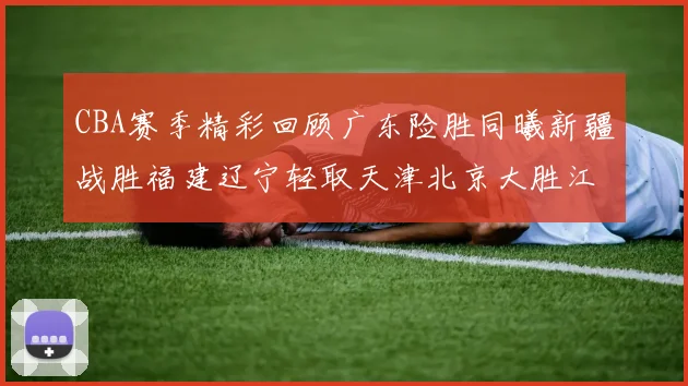 CBA赛季精彩回顾广东险胜同曦新疆战胜福建辽宁轻取天津北京大胜江苏