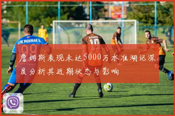 詹姆斯表现未达5000万水准湖记深度分析其近期状态与影响