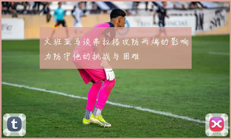 文班亚马谈弗拉格攻防两端的影响力防守他的挑战与困难