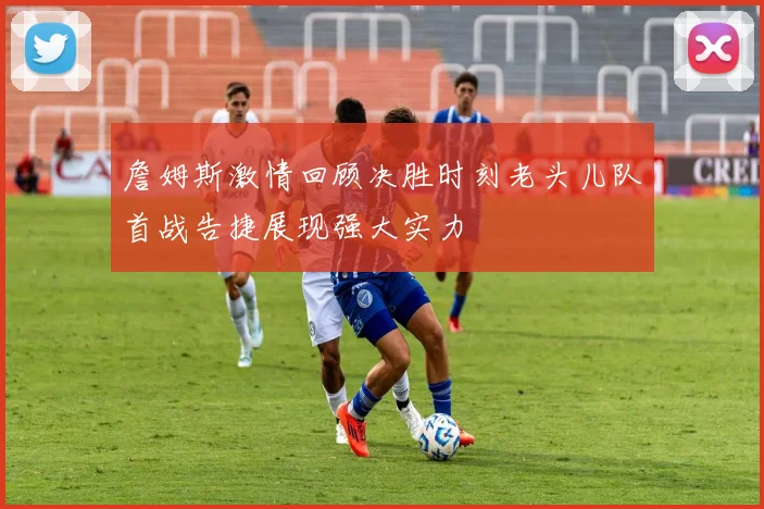 詹姆斯激情回顾决胜时刻老头儿队首战告捷展现强大实力