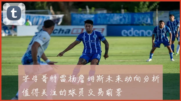 字母哥特雷杨詹姆斯未来动向分析值得关注的球员交易前景