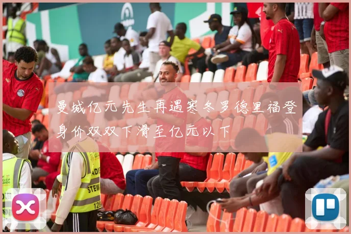曼城亿元先生再遇寒冬罗德里福登身价双双下滑至亿元以下