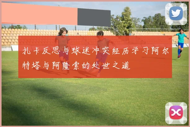 扎卡反思与球迷冲突经历学习阿尔特塔与阿隆索的处世之道