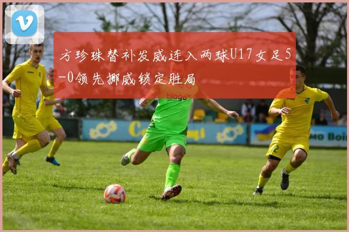 方珍珠替补发威连入两球U17女足5-0领先挪威锁定胜局