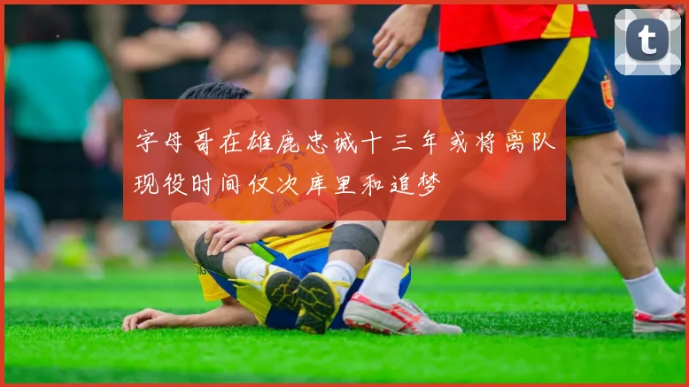 字母哥在雄鹿忠诚十三年或将离队现役时间仅次库里和追梦