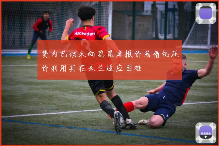 费内巴切未向恩昆库报价或借机压价利用其在米兰适应困难