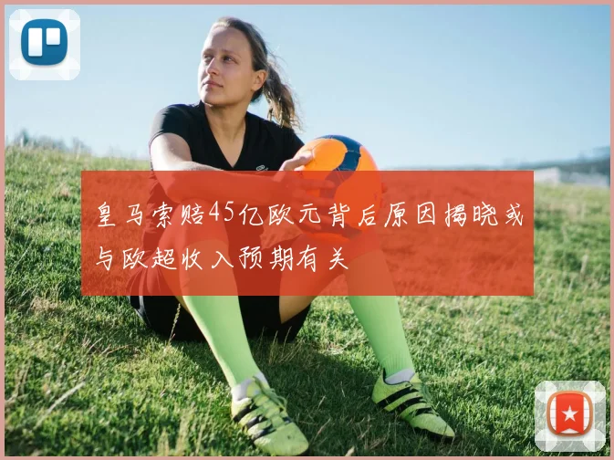 皇马索赔45亿欧元背后原因揭晓或与欧超收入预期有关