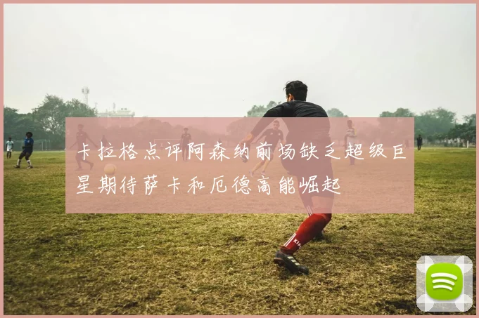 卡拉格点评阿森纳前场缺乏超级巨星期待萨卡和厄德高能崛起