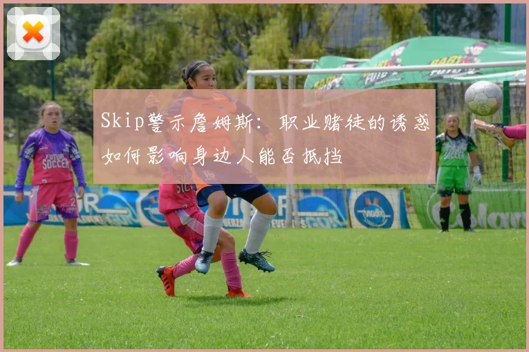 Skip警示詹姆斯：职业赌徒的诱惑如何影响身边人能否抵挡
