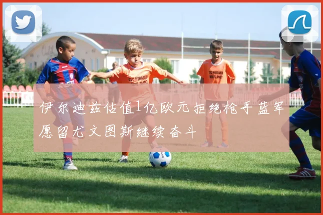 伊尔迪兹估值1亿欧元拒绝枪手蓝军愿留尤文图斯继续奋斗