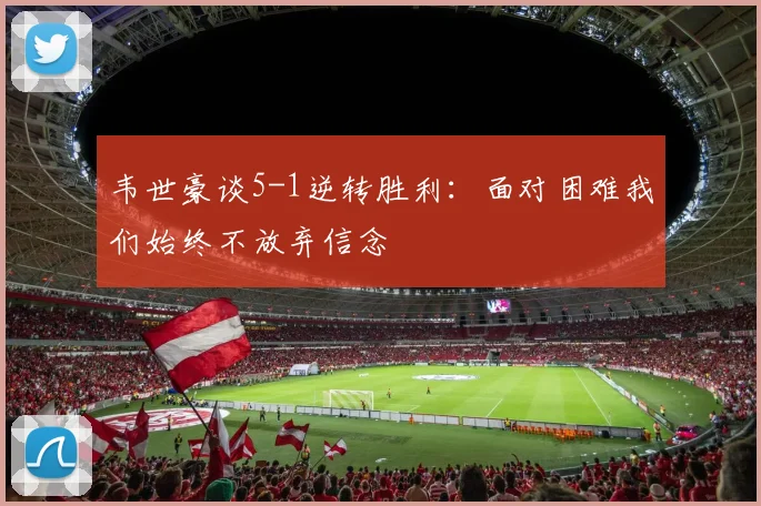 韦世豪谈5-1逆转胜利：面对困难我们始终不放弃信念