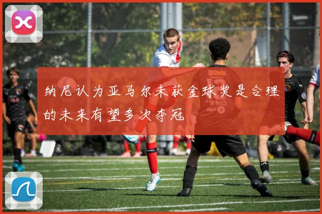 纳尼认为亚马尔未获金球奖是合理的未来有望多次夺冠