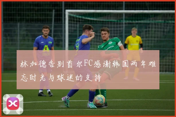 林加德告别首尔FC感谢韩国两年难忘时光与球迷的支持