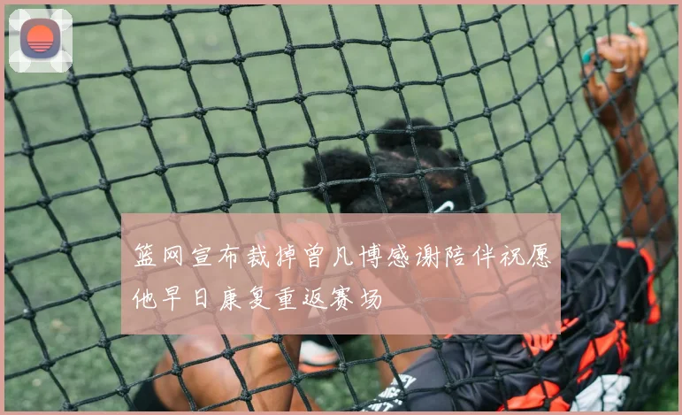 篮网宣布裁掉曾凡博感谢陪伴祝愿他早日康复重返赛场