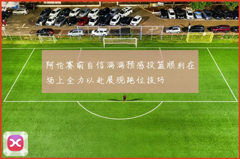 阿伦赛前自信满满预感投篮顺利在场上全力以赴展现跑位技巧