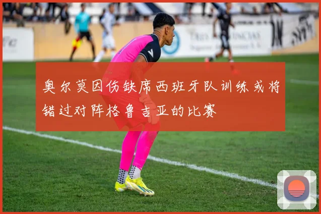 奥尔莫因伤缺席西班牙队训练或将错过对阵格鲁吉亚的比赛