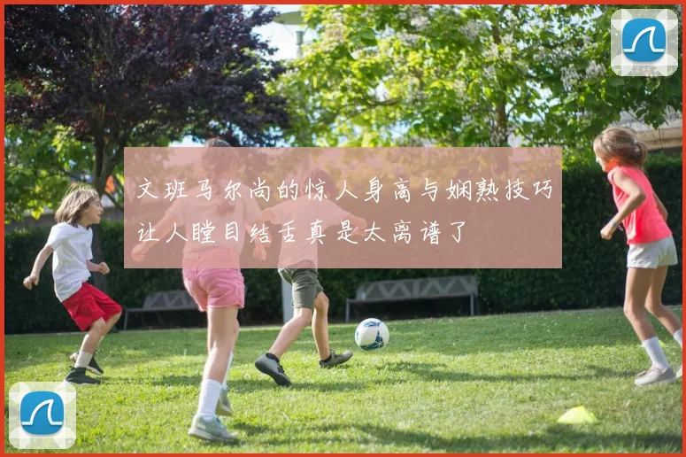 文班马尔尚的惊人身高与娴熟技巧让人瞠目结舌真是太离谱了