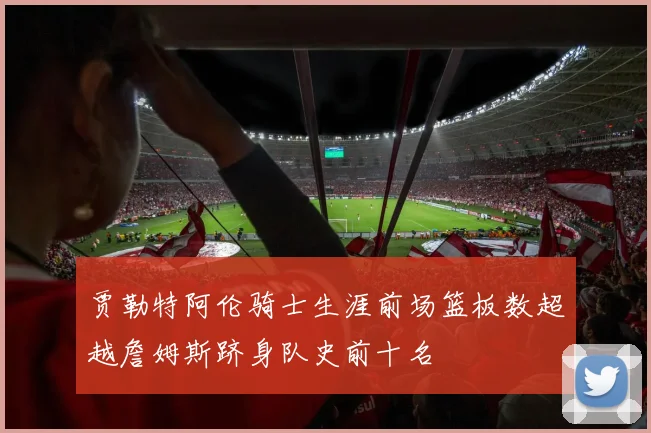 贾勒特阿伦骑士生涯前场篮板数超越詹姆斯跻身队史前十名