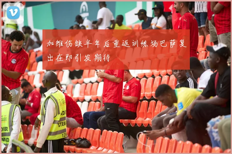 加维伤缺半年后重返训练场巴萨复出在即引发期待